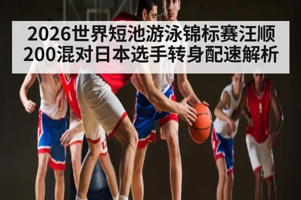 2026世界短池游泳锦标赛汪顺200混对日本选手转身配速解析